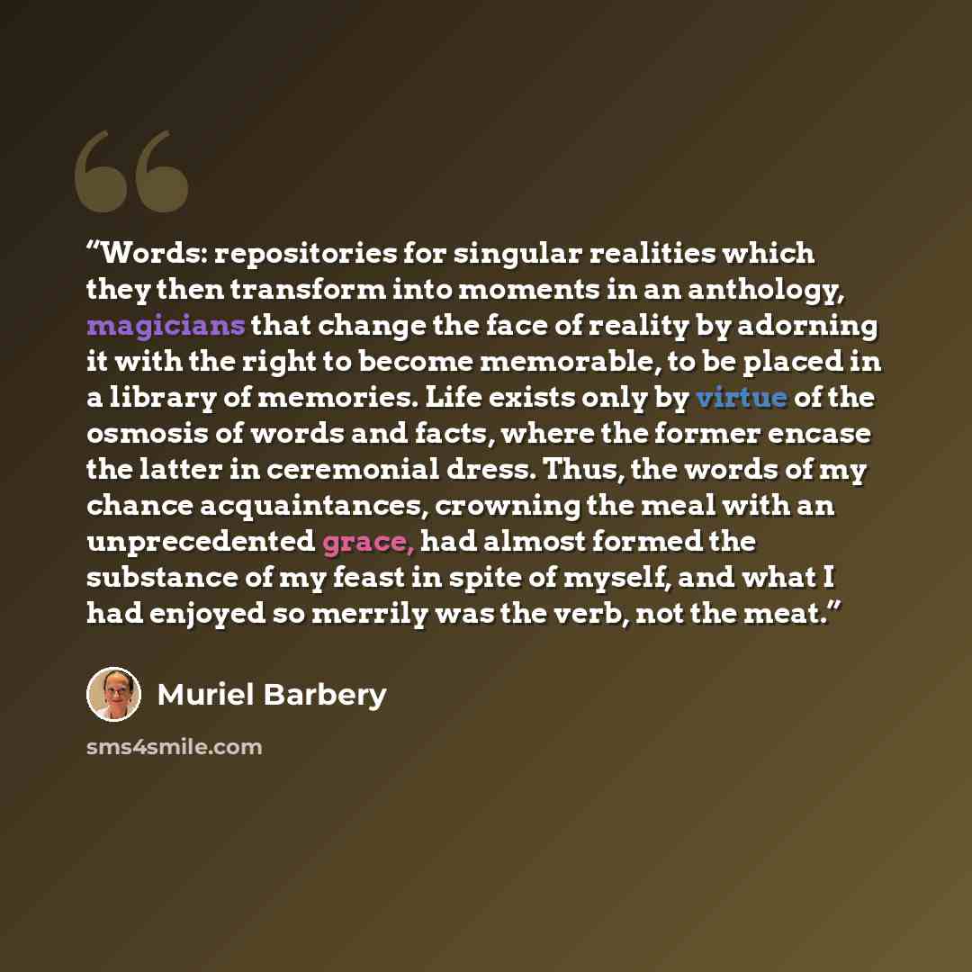 “Words: repositories for singular realities which they then transform into moments in an anthology, magicians that change the face of reality by adorning it with the right to become memorable, to be placed in a library of memories. Life exists only by virtue of the osmosis of words and facts, where…” quote by Muriel Barbery