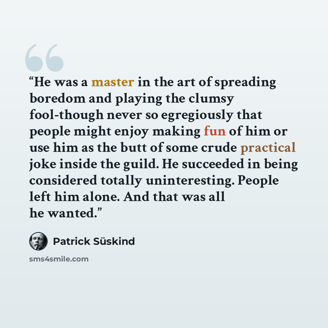 “He was a master in the art of spreading boredom and playing the clumsy fool-though never so egregiously that people might enjoy making fun of him or use him as the butt of some crude practical joke inside the guild. He succeeded in being considered totally uninteresting. People left him alone. And…” quote by Patrick Süskind