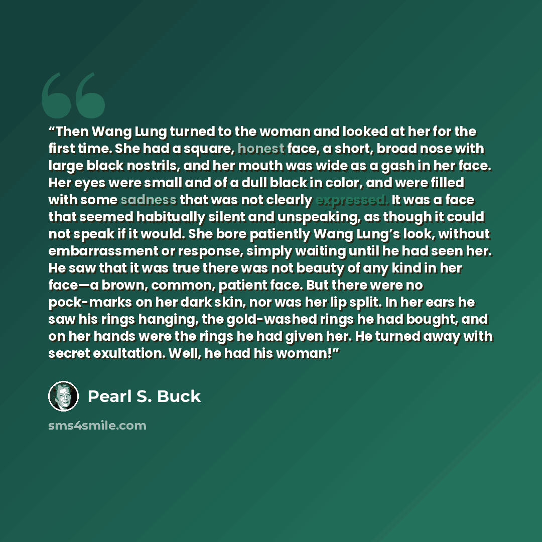 “Then Wang Lung turned to the woman and looked at her for the first time. She had a square, honest face, a short, broad nose with large black nostrils, and her mouth was wide as a gash in her face. Her eyes were small and of a dull black in color, and were filled with some sadness that was not…” quote by Pearl S. Buck