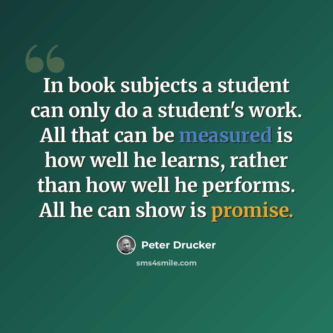 “In book subjects a student can only do a student's work. All that can be measured is how well he learns, rather than how well he performs. All he can show is promise.” quote by Peter Drucker