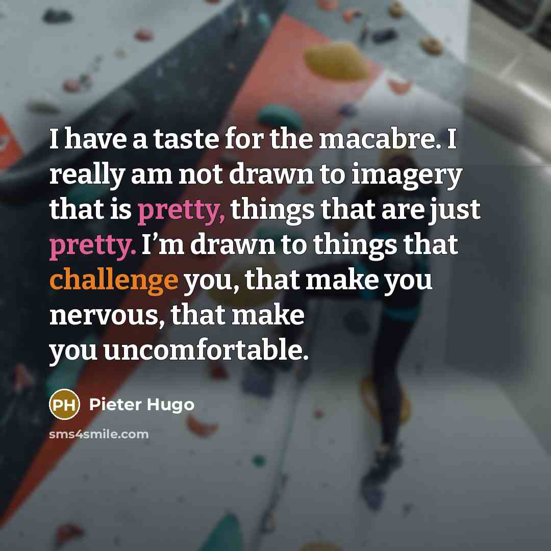 “I have a taste for the macabre. I really am not drawn to imagery that is pretty, things that are just pretty. I’m drawn to things that challenge you, that make you nervous, that make you uncomfortable.” quote by Pieter Hugo