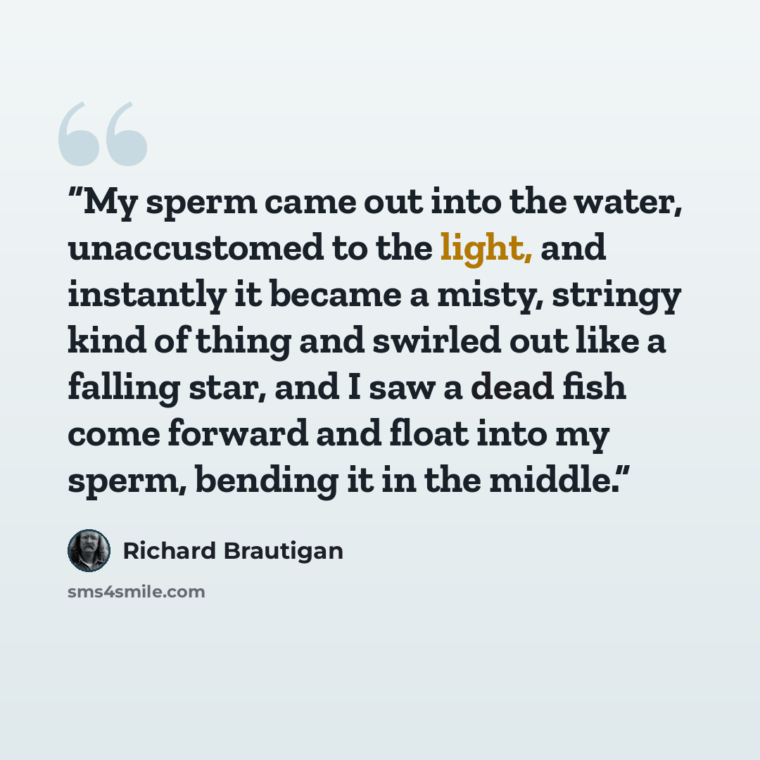 “My sperm came out into the water, unaccustomed to the light, and instantly it became a misty, stringy kind of thing and swirled out like a falling star, and I saw a dead fish come forward and float into my sperm, bending it in the middle.” quote by Richard Brautigan