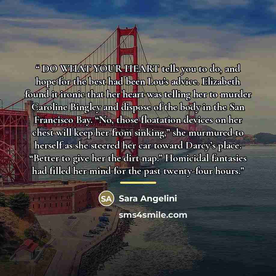 “DO WHAT YOUR HEART tells you to do, and hope for the best had been Lou’s advice. Elizabeth found it ironic that her heart was telling her to murder Caroline Bingley and dispose of the body in the San Francisco Bay. “No, those floatation devices on her chest will keep her from sinking,” she…” quote by Sara Angelini