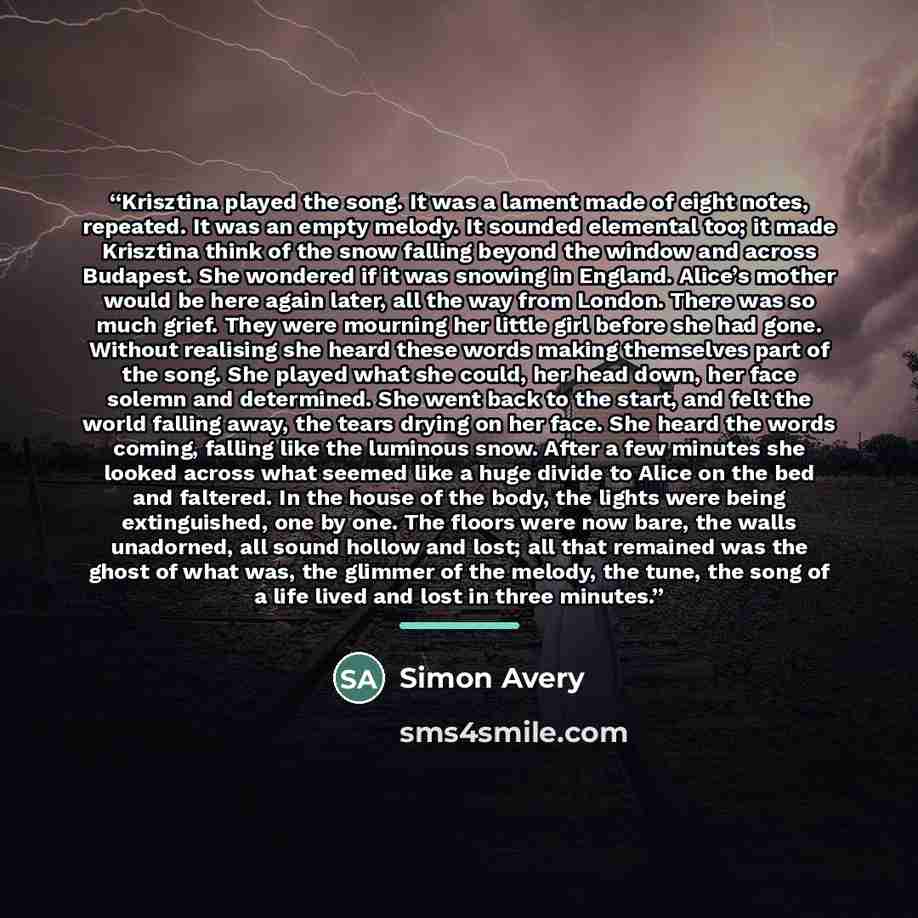 “Krisztina played the song. It was a lament made of eight notes, repeated. It was an empty melody. It sounded elemental too; it made Krisztina think of the snow falling beyond the window and across Budapest. She wondered if it was snowing in England. Alice’s mother would be here again later, all…” quote by Simon Avery