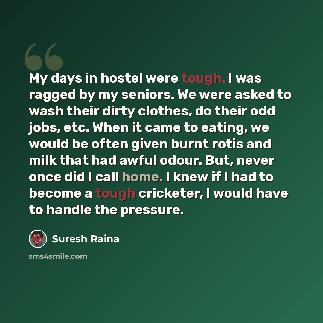 “My days in hostel were tough. I was ragged by my seniors. We were asked to wash their dirty clothes, do their odd jobs, etc. When it came to eating, we would be often given burnt rotis and milk that had awful odour. But, never once did I call home. I knew if I had to become a tough cricketer, I…” quote by Suresh Raina