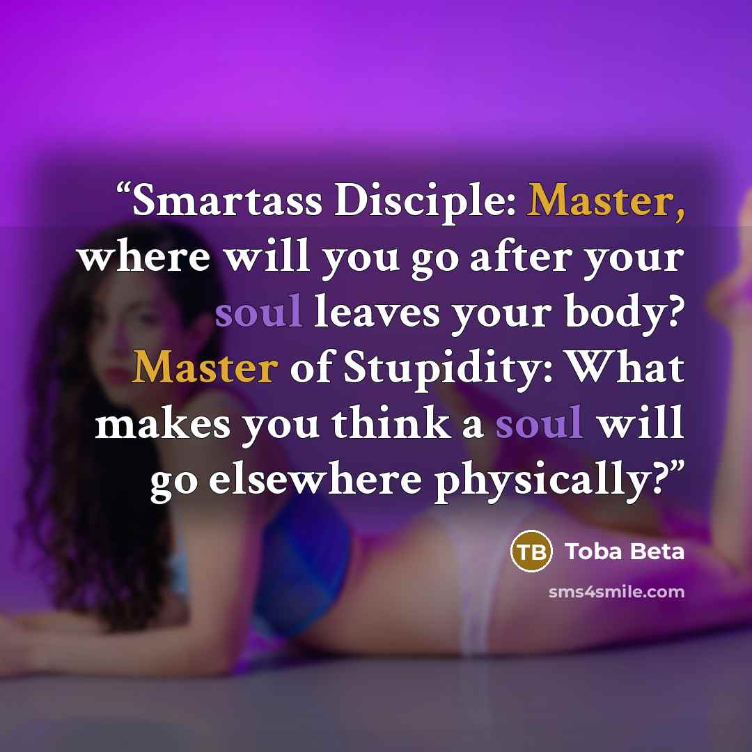 “Smartass Disciple: Master, where will you go after your soul leaves your body? Master of Stupidity: What makes you think a soul will go elsewhere physically?” quote by Toba Beta