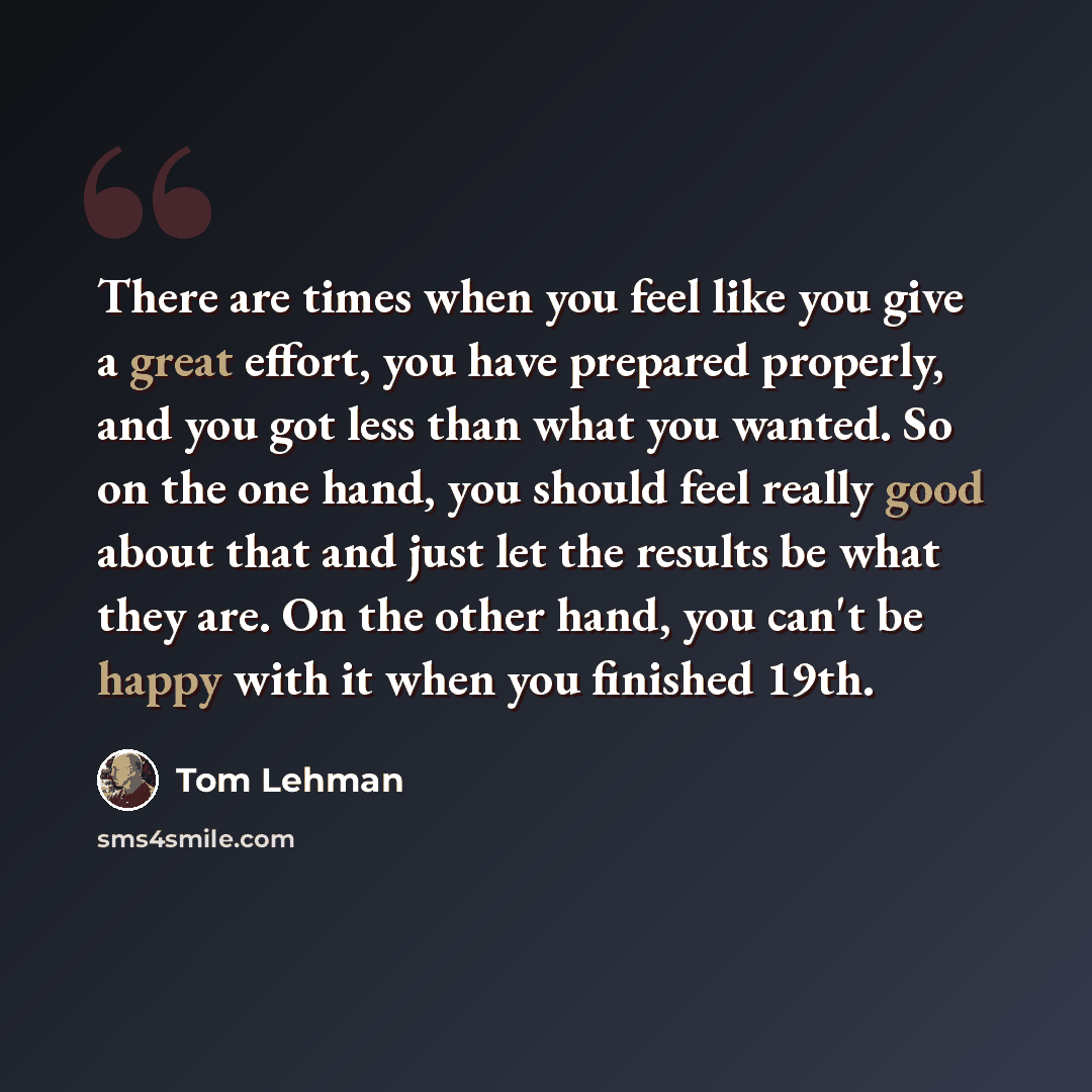 “There are times when you feel like you give a great effort, you have prepared properly, and you got less than what you wanted. So on the one hand, you should feel really good about that and just let the results be what they are. On the other hand, you can't be happy with it when you finished 19th.” quote by Tom Lehman