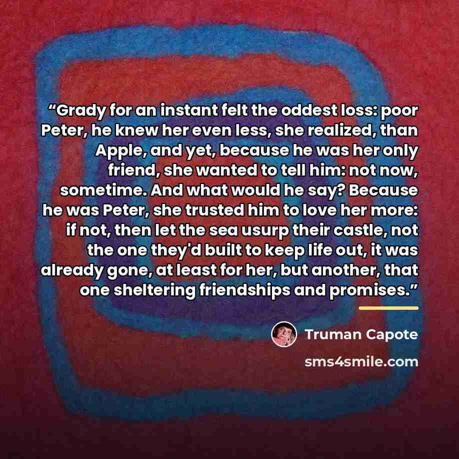 “Grady for an instant felt the oddest loss: poor Peter, he knew her even less, she realized, than Apple, and yet, because he was her only friend, she wanted to tell him: not now, sometime. And what would he say? Because he was Peter, she trusted him to love her more: if not, then let the sea usurp…” quote by Truman Capote