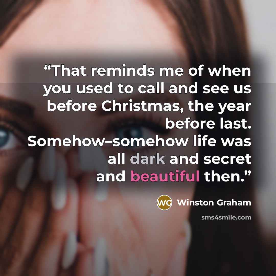 “That reminds me of when you used to call and see us before Christmas, the year before last. Somehow–somehow life was all dark and secret and beautiful then.” quote by Winston Graham