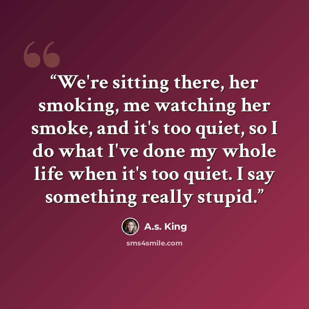 “We're sitting there, her smoking, me watching her smoke, and it's too quiet, so I do what I've done my whole life when it's too quiet. I say something really stupid.” quote by A.S. King