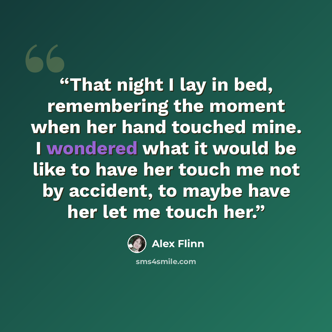 “That night I lay in bed, remembering the moment when her hand touched mine. I wondered what it would be like to have her touch me not by accident, to maybe have her let me touch her.” quote by Alex Flinn