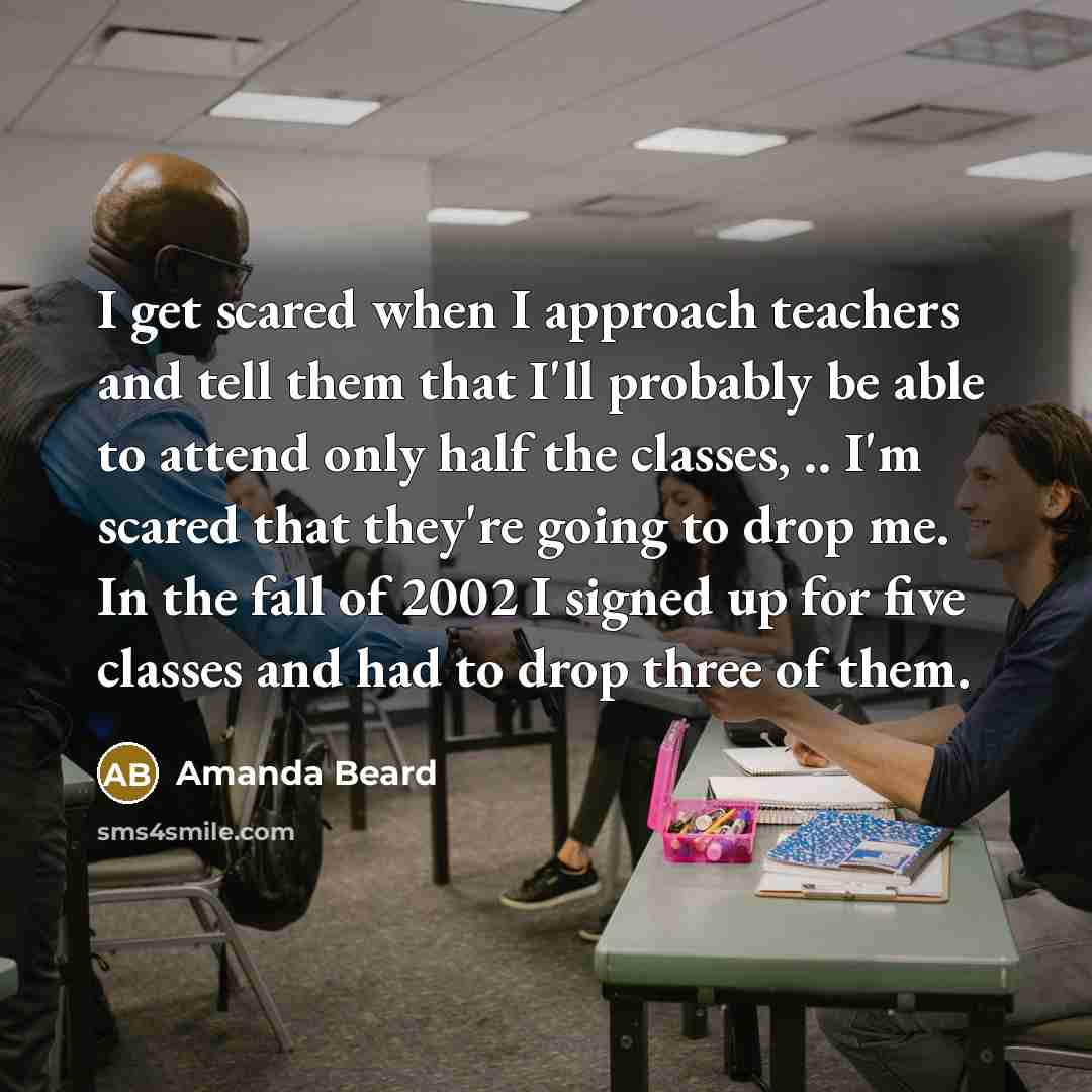 “I get scared when I approach teachers and tell them that I'll probably be able to attend only half the classes, .. I'm scared that they're going to drop me. In the fall of 2002 I signed up for five classes and had to drop three of them.” quote by Amanda Beard