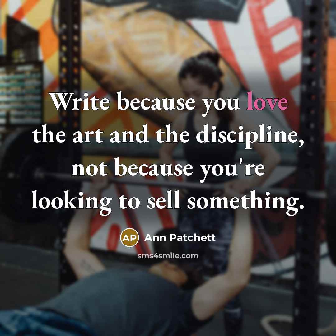 “Write because you love the art and the discipline, not because you're looking to sell something.” quote by Ann Patchett