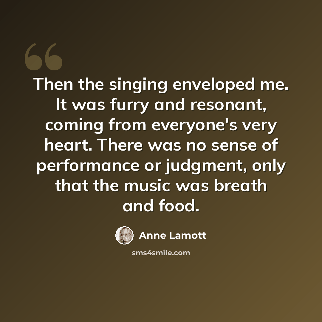 “Then the singing enveloped me. It was furry and resonant, coming from everyone's very heart. There was no sense of performance or judgment, only that the music was breath and food.” quote by Anne Lamott