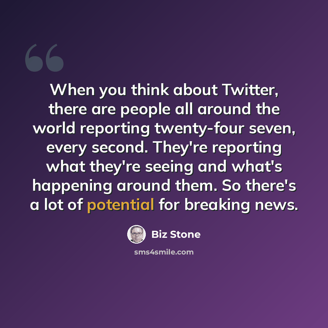 “When you think about Twitter, there are people all around the world reporting twenty-four seven, every second. They're reporting what they're seeing and what's happening around them. So there's a lot of potential for breaking news.” quote by Biz Stone