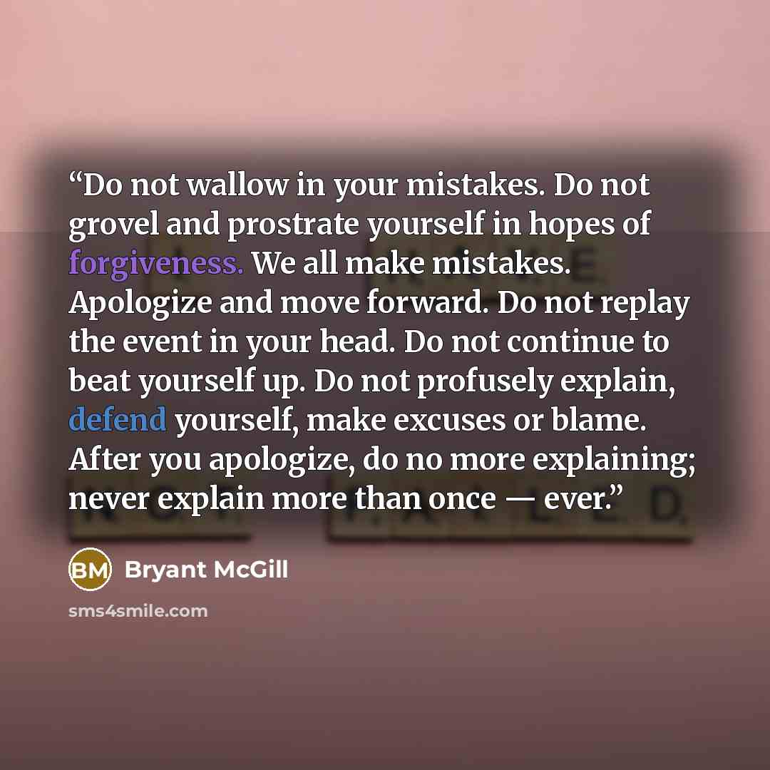“Do not wallow in your mistakes. Do not grovel and prostrate yourself in hopes of forgiveness. We all make mistakes. Apologize and move forward. Do not replay the event in your head. Do not continue to beat yourself up. Do not profusely explain, defend yourself, make excuses or blame. After you…” quote by Bryant McGill