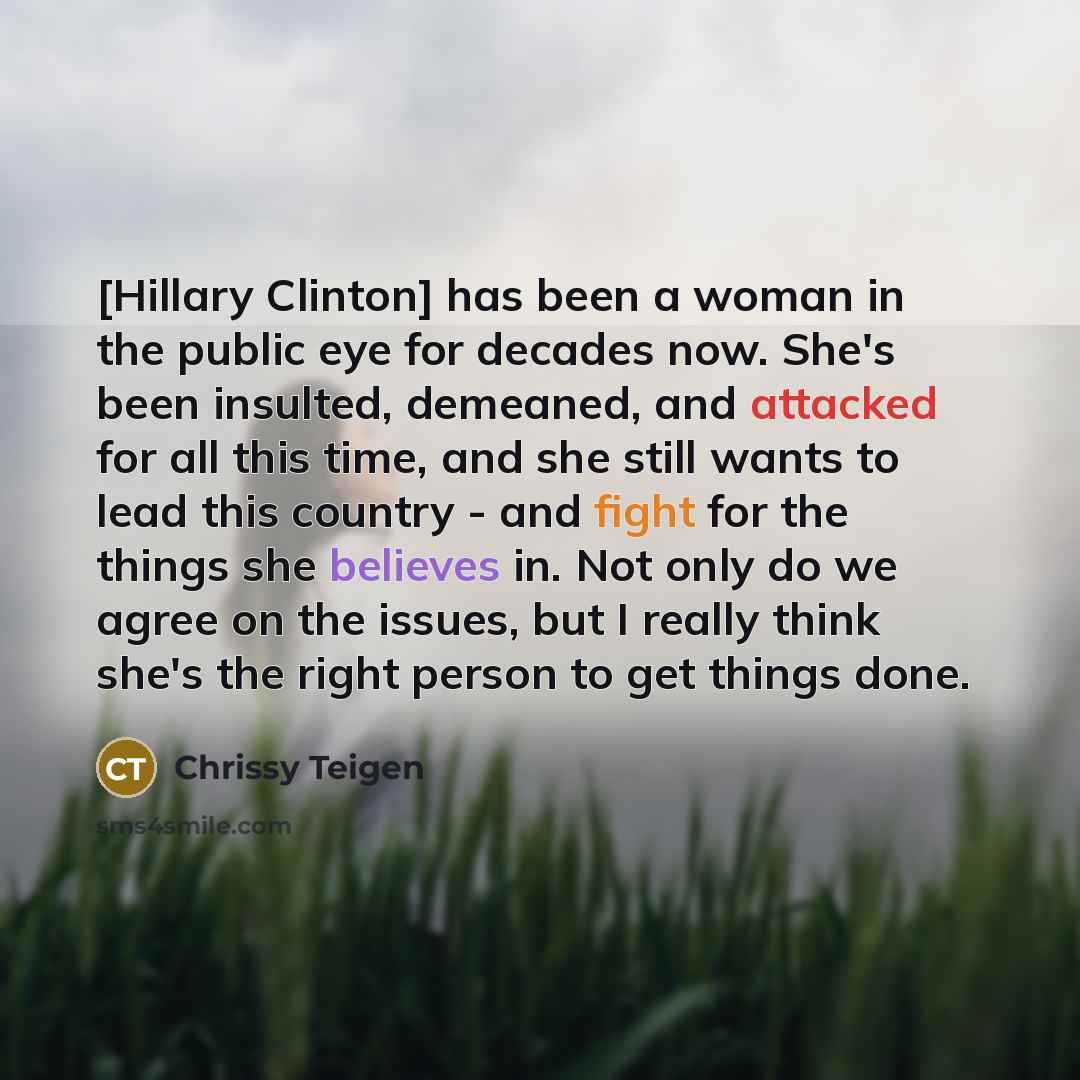 “[Hillary Clinton] has been a woman in the public eye for decades now. She's been insulted, demeaned, and attacked for all this time, and she still wants to lead this country - and fight for the things she believes in. Not only do we agree on the issues, but I really think she's the right person to…” quote by Chrissy Teigen