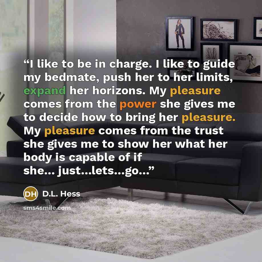 “I like to be in charge. I like to guide my bedmate, push her to her limits, expand her horizons. My pleasure comes from the power she gives me to decide how to bring her pleasure. My pleasure comes from the trust she gives me to show her what her body is capable of if she… just…lets…go…” quote by D.L. Hess