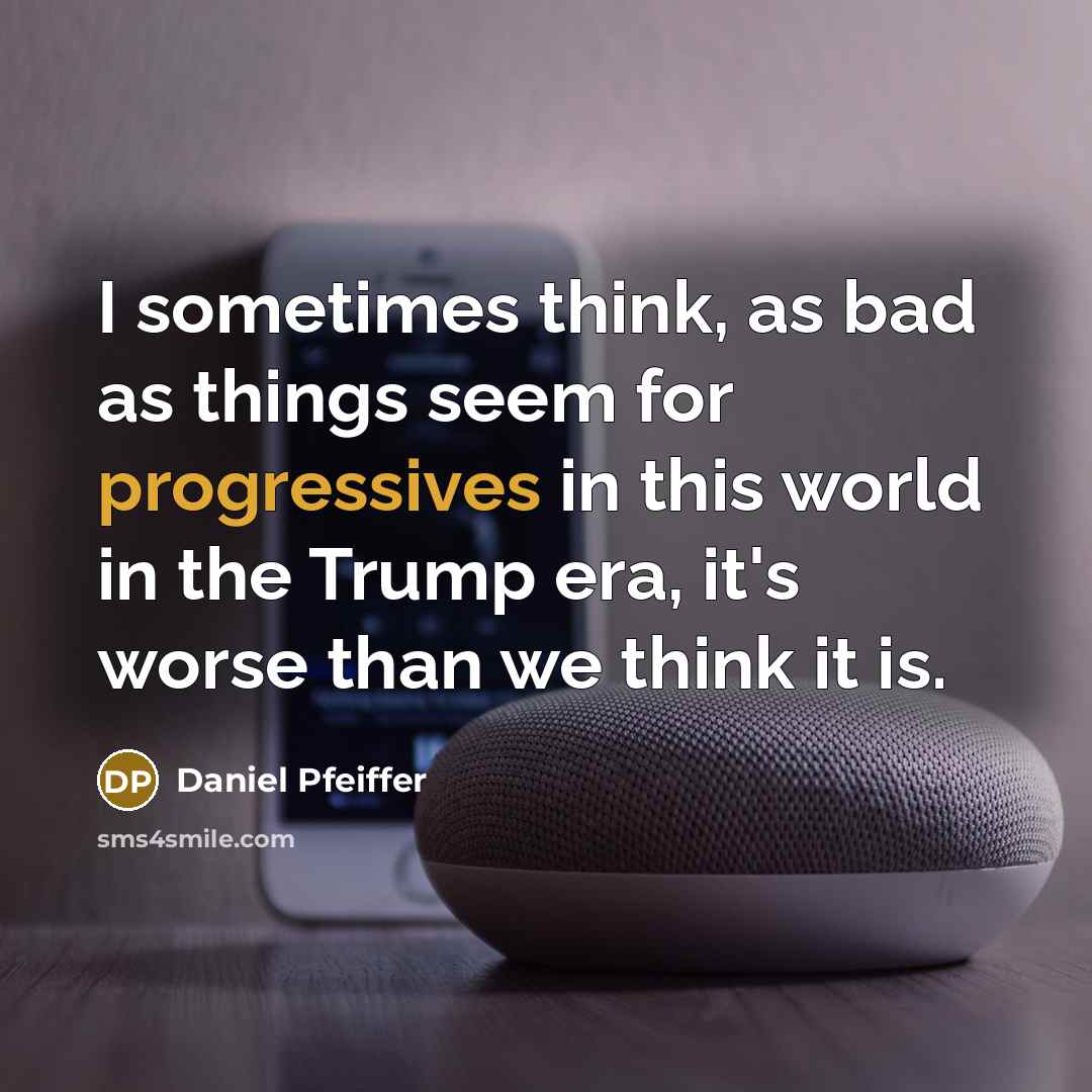 “I sometimes think, as bad as things seem for progressives in this world in the Trump era, it's worse than we think it is.” quote by Daniel Pfeiffer