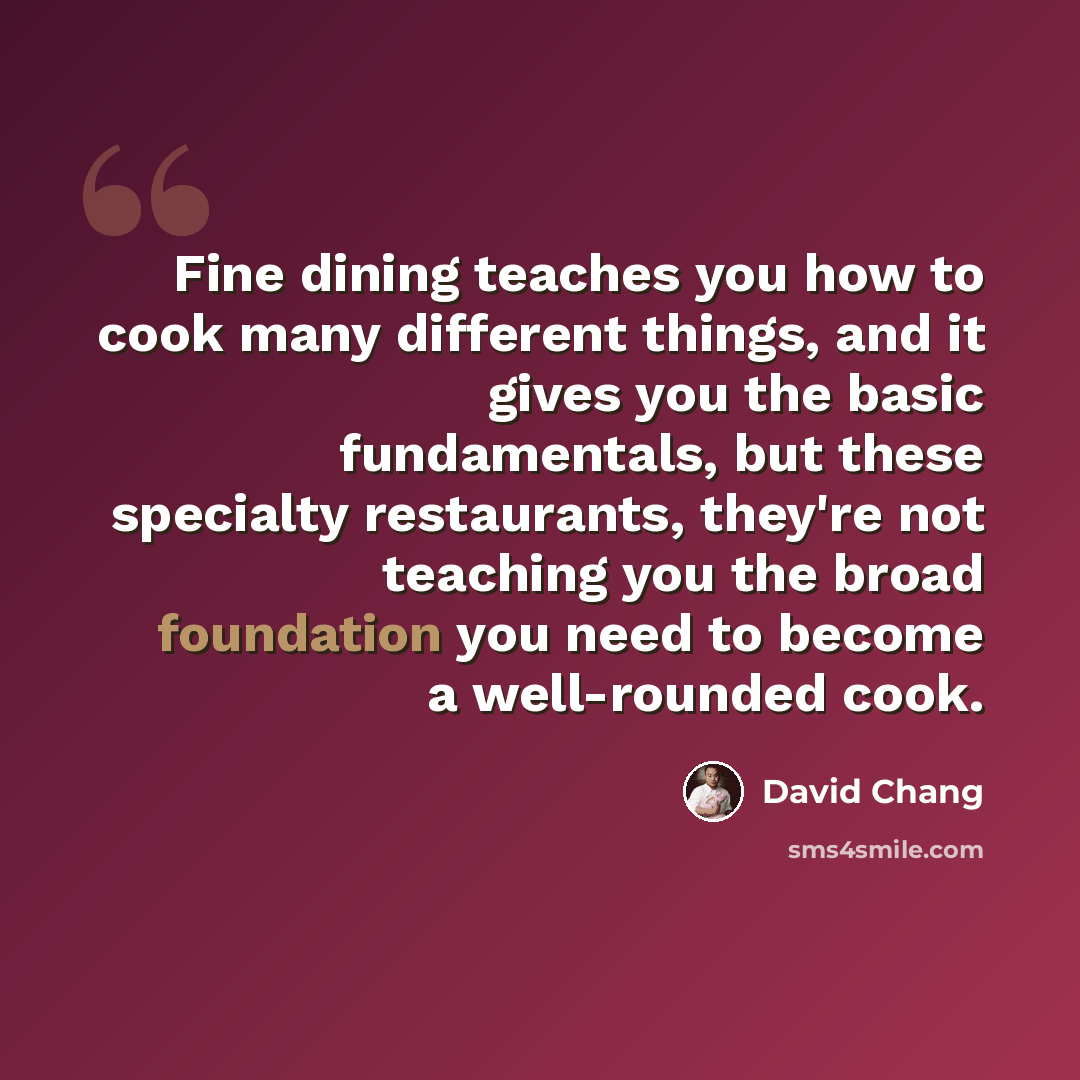 “Fine dining teaches you how to cook many different things, and it gives you the basic fundamentals, but these specialty restaurants, they're not teaching you the broad foundation you need to become a well-rounded cook.” quote by David Chang