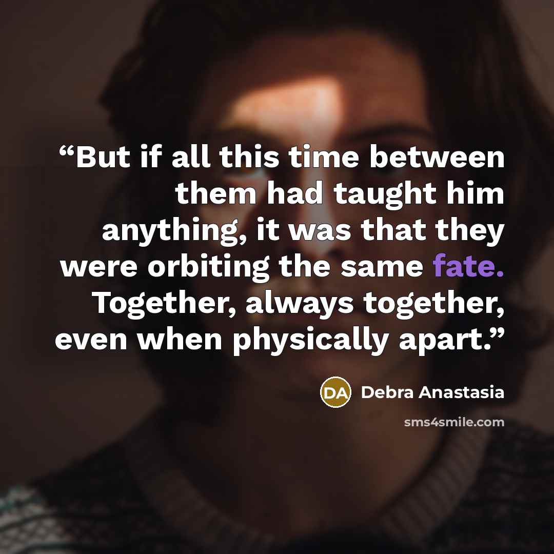 “But if all this time between them had taught him anything, it was that they were orbiting the same fate. Together, always together, even when physically apart.” quote by Debra Anastasia