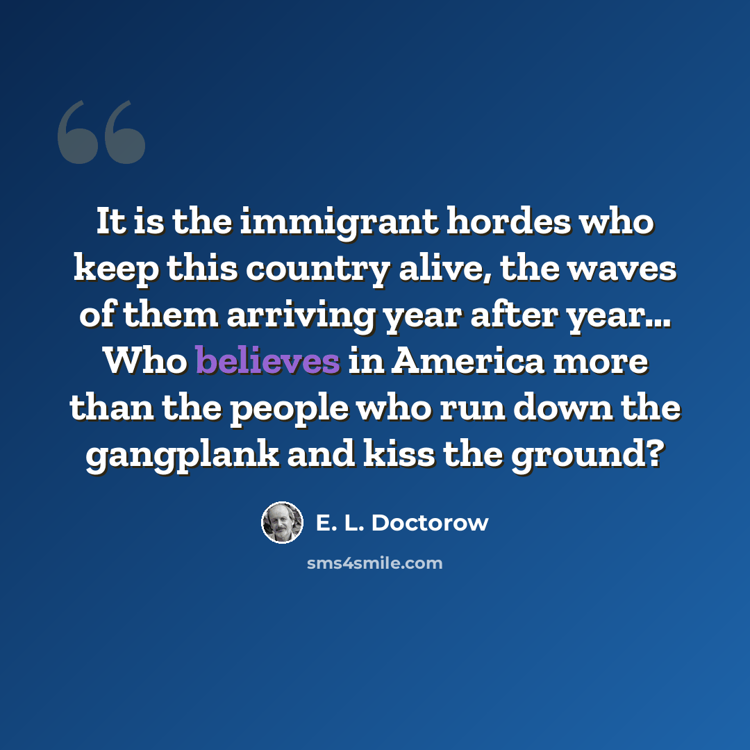 “It is the immigrant hordes who keep this country alive, the waves of them arriving year after year… Who believes in America more than the people who run down the gangplank and kiss the ground?” quote by E. L. Doctorow