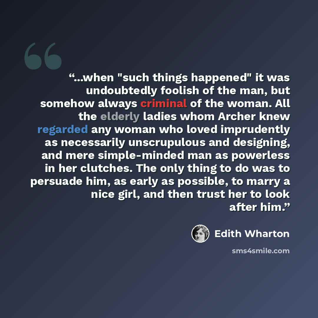 “...when "such things happened" it was undoubtedly foolish of the man, but somehow always criminal of the woman. All the elderly ladies whom Archer knew regarded any woman who loved imprudently as necessarily unscrupulous and designing, and mere simple-minded man as powerless in her clutches. The…” quote by Edith Wharton