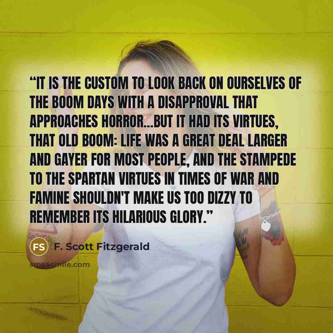“It is the custom to look back on ourselves of the boom days with a disapproval that approaches horror...But it had its virtues, that old boom: Life was a great deal larger and gayer for most people, and the stampede to the Spartan virtues in times of war and famine shouldn't make us too dizzy to…” quote by F. Scott Fitzgerald