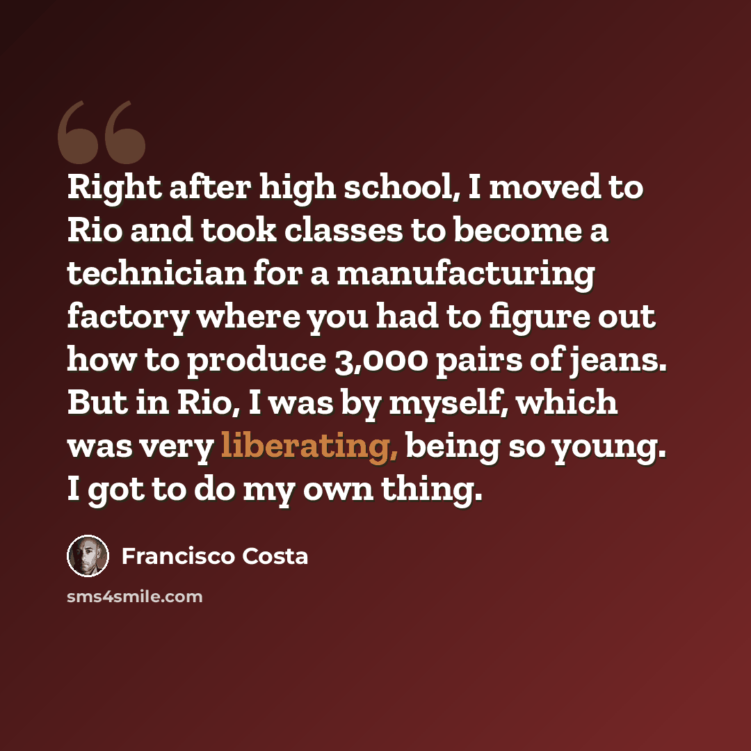 “Right after high school, I moved to Rio and took classes to become a technician for a manufacturing factory where you had to figure out how to produce 3,000 pairs of jeans. But in Rio, I was by myself, which was very liberating, being so young. I got to do my own thing.” quote by Francisco Costa