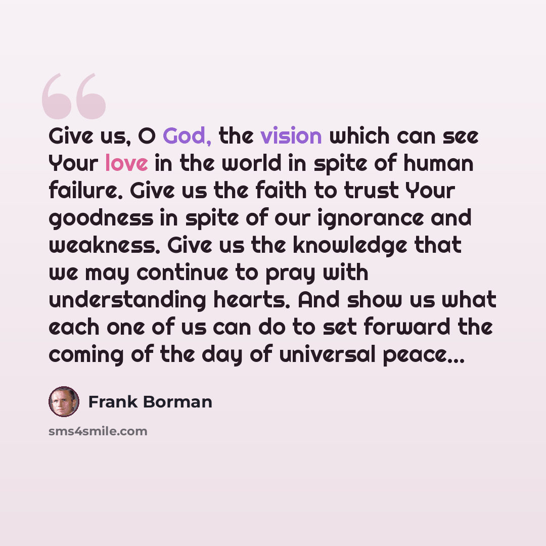 “Give us, O God, the vision which can see Your love in the world in spite of human failure. Give us the faith to trust Your goodness in spite of our ignorance and weakness. Give us the knowledge that we may continue to pray with understanding hearts. And show us what each one of us can do to set…” quote by Frank Borman