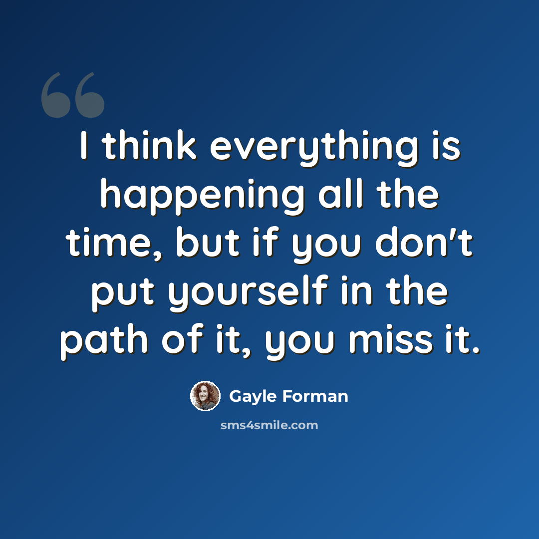 “I think everything is happening all the time, but if you don't put yourself in the path of it, you miss it.” quote by Gayle Forman