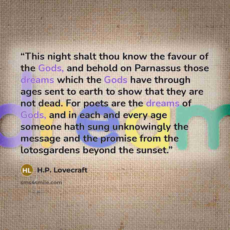 “This night shalt thou know the favour of the Gods, and behold on Parnassus those dreams which the Gods have through ages sent to earth to show that they are not dead. For poets are the dreams of Gods, and in each and every age someone hath sung unknowingly the message and the promise from the…” quote by H.P. Lovecraft