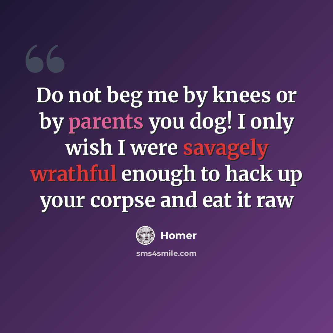“Do not beg me by knees or by parents you dog! I only wish I were savagely wrathful enough to hack up your corpse and eat it raw” quote by Homer