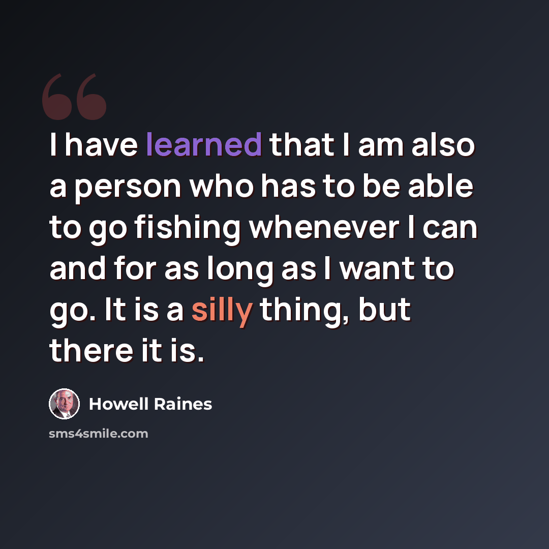 “I have learned that I am also a person who has to be able to go fishing whenever I can and for as long as I want to go. It is a silly thing, but there it is.” quote by Howell Raines