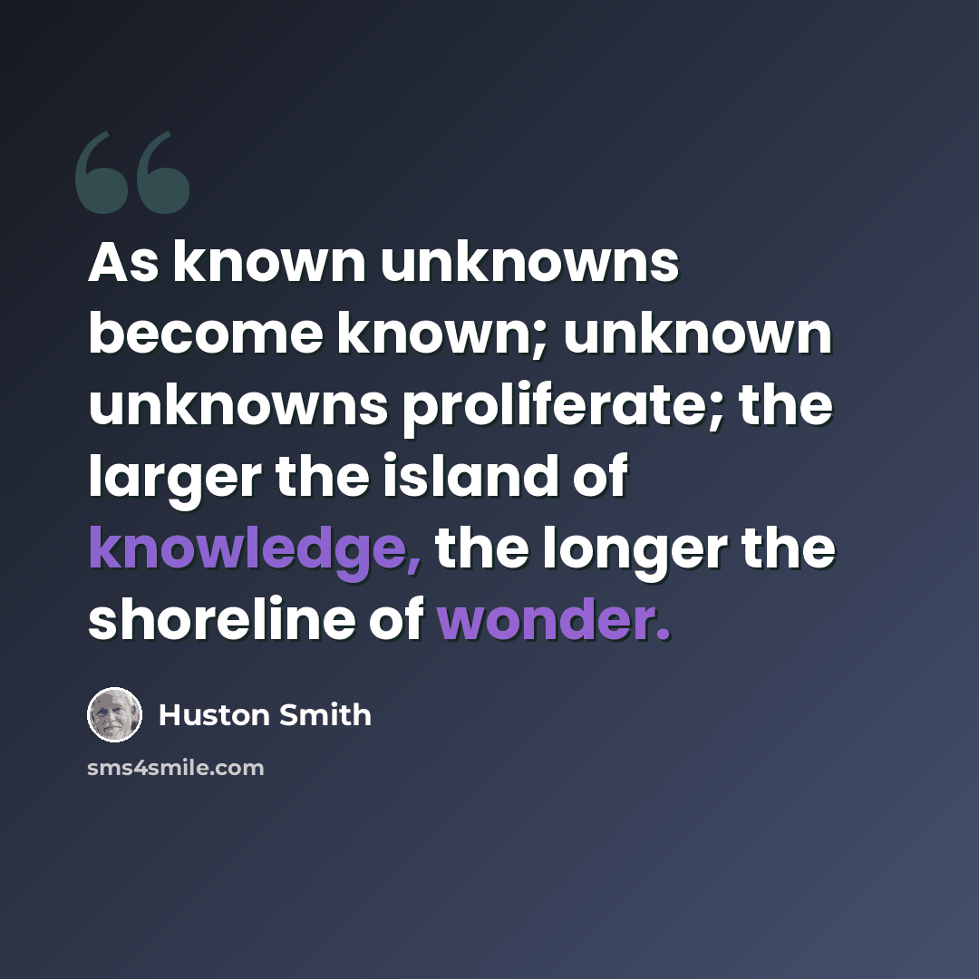 “As known unknowns become known; unknown unknowns proliferate; the larger the island of knowledge, the longer the shoreline of wonder.” quote by Huston Smith