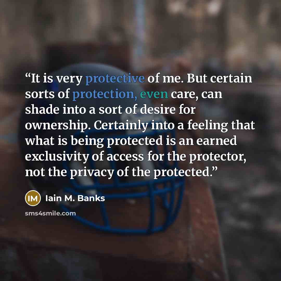 “It is very protective of me. But certain sorts of protection, even care, can shade into a sort of desire for ownership. Certainly into a feeling that what is being protected is an earned exclusivity of access for the protector, not the privacy of the protected.” quote by Iain M. Banks