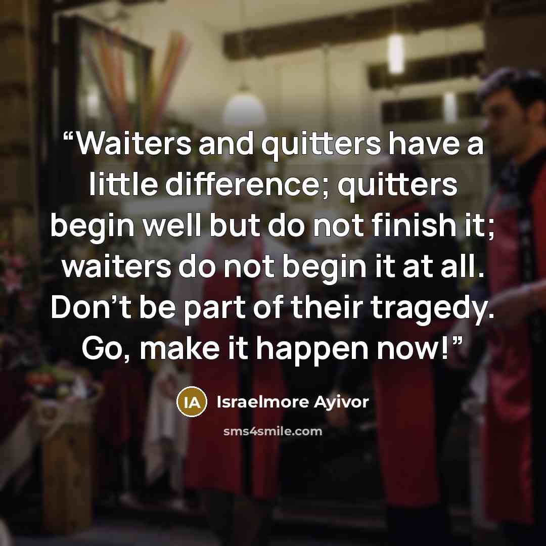 “Waiters and quitters have a little difference; quitters begin well but do not finish it; waiters do not begin it at all. Don’t be part of their tragedy. Go, make it happen now!” quote by Israelmore Ayivor