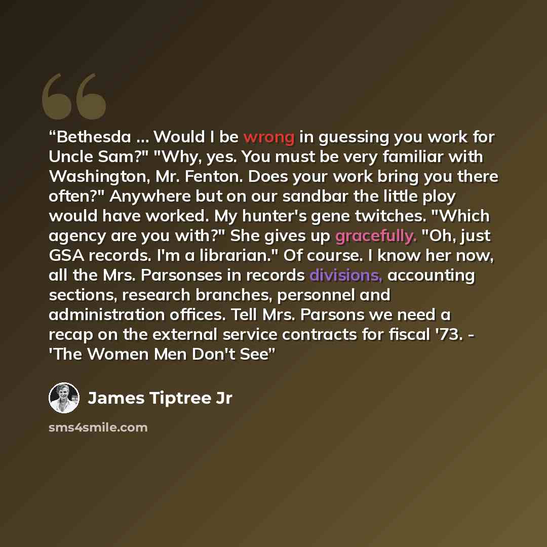 “Bethesda … Would I be wrong in guessing you work for Uncle Sam?" "Why, yes. You must be very familiar with Washington, Mr. Fenton. Does your work bring you there often?" Anywhere but on our sandbar the little ploy would have worked. My hunter's gene twitches. "Which agency are you with?" She gives…” quote by James Tiptree Jr
