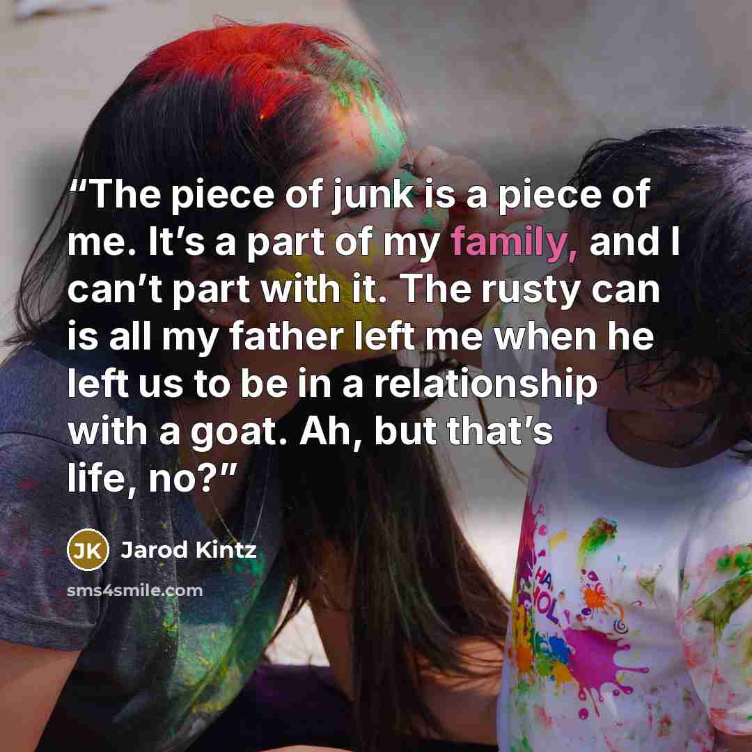 “The piece of junk is a piece of me. It’s a part of my family, and I can’t part with it. The rusty can is all my father left me when he left us to be in a relationship with a goat. Ah, but that’s life, no?” quote by Jarod Kintz