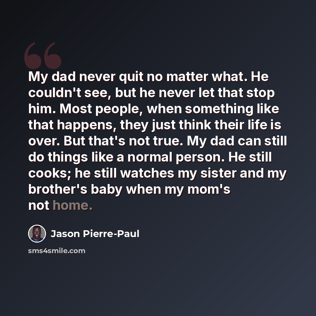 “My dad never quit no matter what. He couldn't see, but he never let that stop him. Most people, when something like that happens, they just think their life is over. But that's not true. My dad can still do things like a normal person. He still cooks; he still watches my sister and my brother's…” quote by Jason Pierre-Paul
