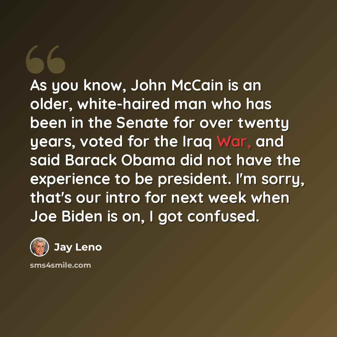 “As you know, John McCain is an older, white-haired man who has been in the Senate for over twenty years, voted for the Iraq War, and said Barack Obama did not have the experience to be president. I'm sorry, that's our intro for next week when Joe Biden is on, I got confused.” quote by Jay Leno