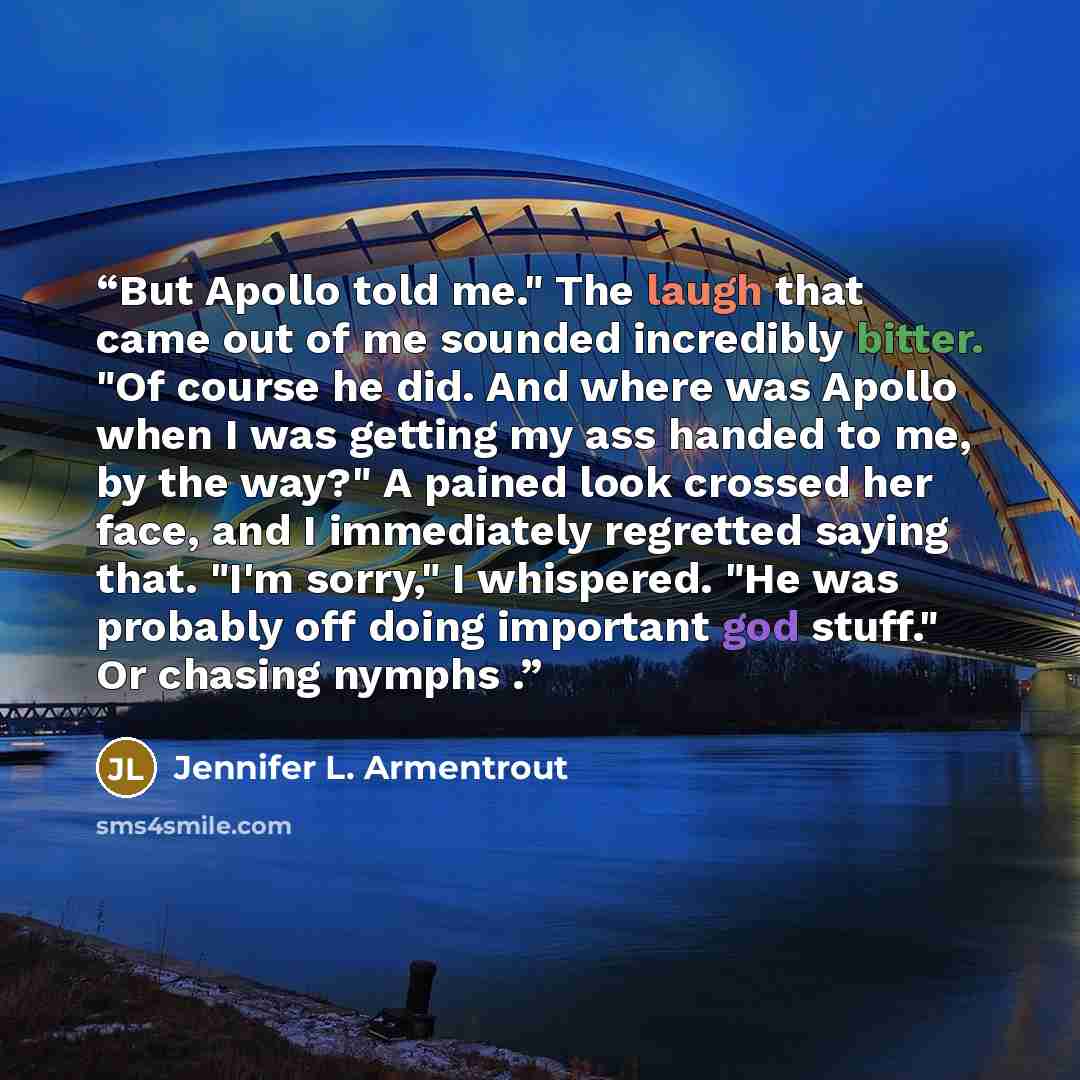 “But Apollo told me." The laugh that came out of me sounded incredibly bitter. "Of course he did. And where was Apollo when I was getting my ass handed to me, by the way?" A pained look crossed her face, and I immediately regretted saying that. "I'm sorry," I whispered. "He was probably off doing…” quote by Jennifer L. Armentrout