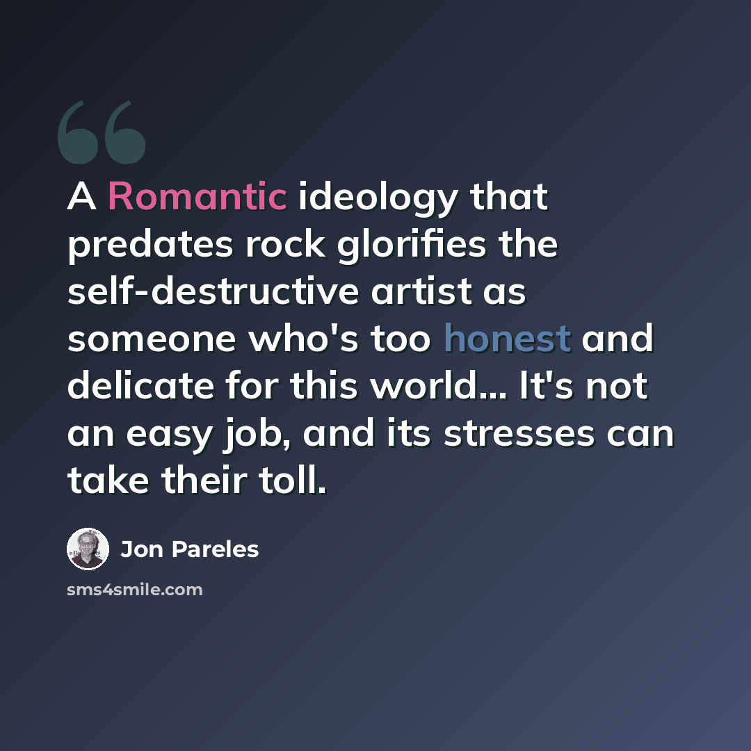 “A Romantic ideology that predates rock glorifies the self-destructive artist as someone who's too honest and delicate for this world... It's not an easy job, and its stresses can take their toll.” quote by Jon Pareles