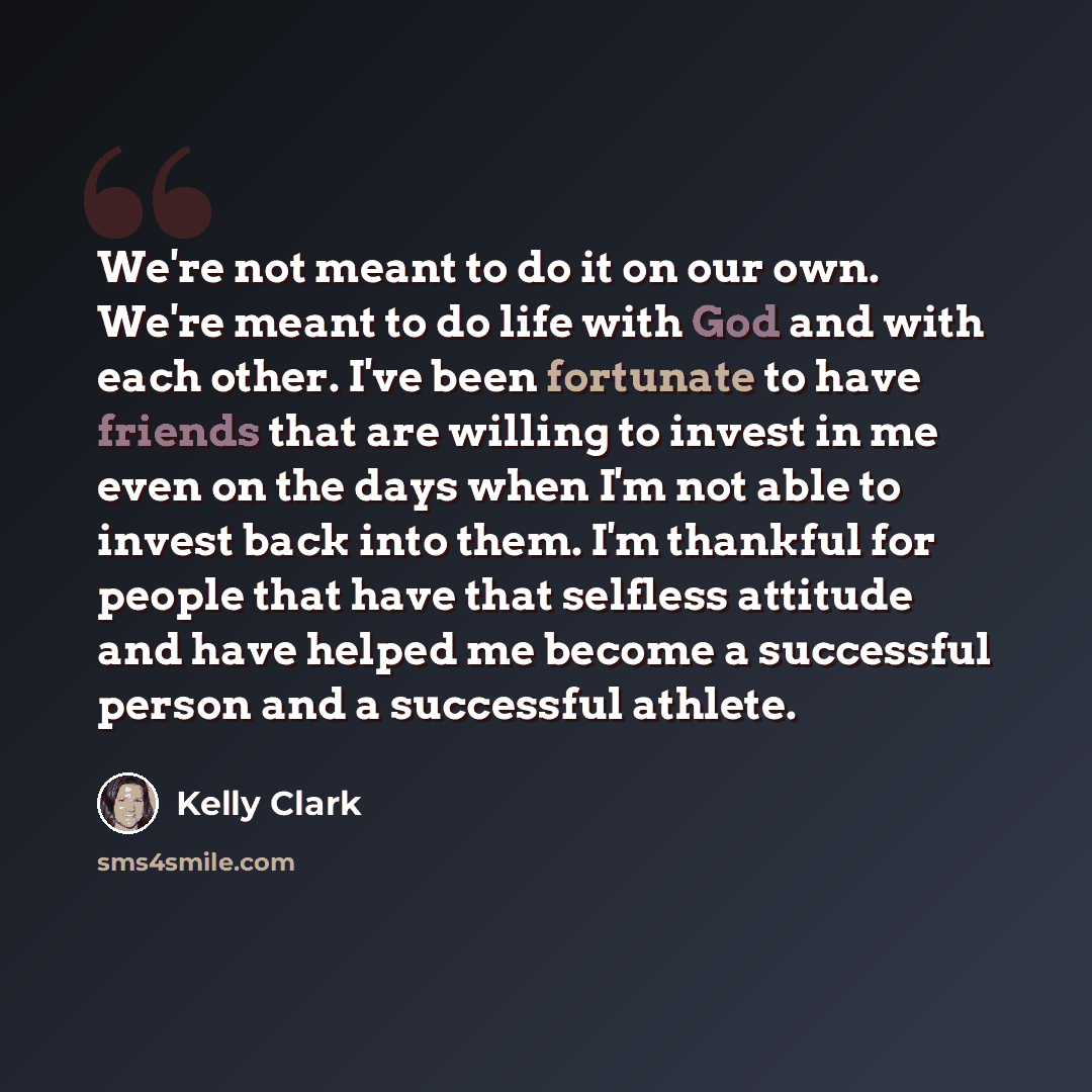 “We're not meant to do it on our own. We're meant to do life with God and with each other. I've been fortunate to have friends that are willing to invest in me even on the days when I'm not able to invest back into them. I'm thankful for people that have that selfless attitude and have helped me…” quote by Kelly Clark