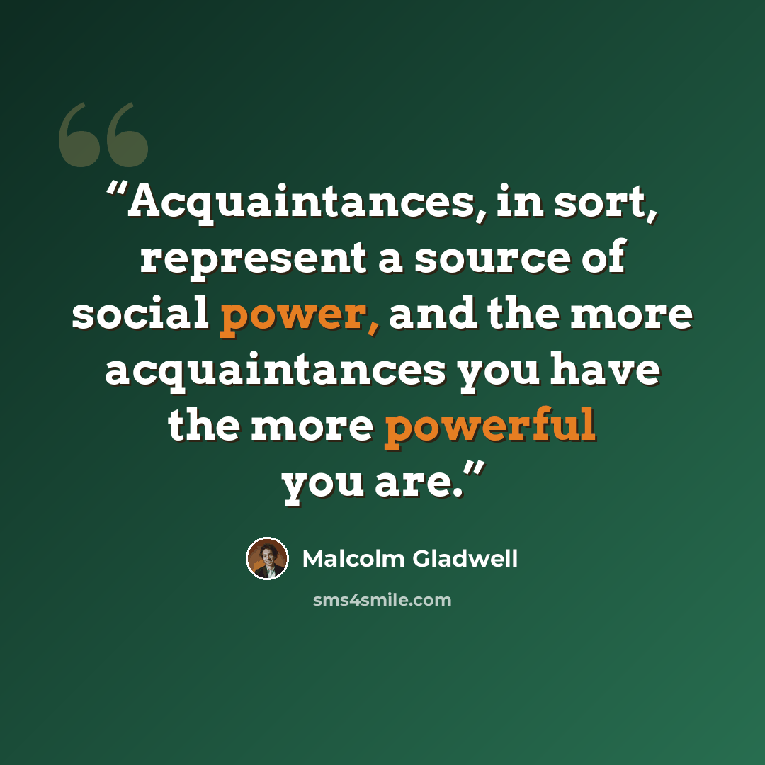 “Acquaintances, in sort, represent a source of social power, and the more acquaintances you have the more powerful you are.” quote by Malcolm Gladwell