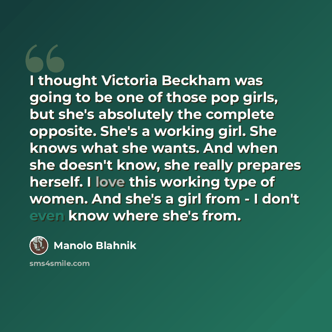“I thought Victoria Beckham was going to be one of those pop girls, but she's absolutely the complete opposite. She's a working girl. She knows what she wants. And when she doesn't know, she really prepares herself. I love this working type of women. And she's a girl from - I don't even know where…” quote by Manolo Blahnik