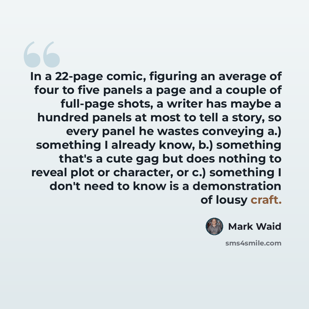 “In a 22-page comic, figuring an average of four to five panels a page and a couple of full-page shots, a writer has maybe a hundred panels at most to tell a story, so every panel he wastes conveying a.) something I already know, b.) something that's a cute gag but does nothing to reveal plot or…” quote by Mark Waid