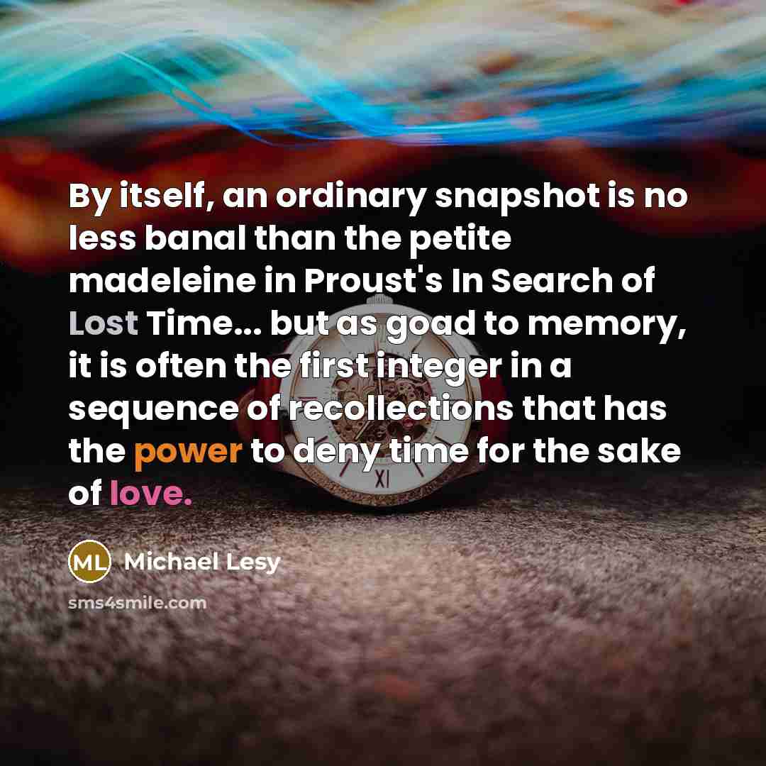 “By itself, an ordinary snapshot is no less banal than the petite madeleine in Proust's In Search of Lost Time... but as goad to memory, it is often the first integer in a sequence of recollections that has the power to deny time for the sake of love.” quote by Michael Lesy