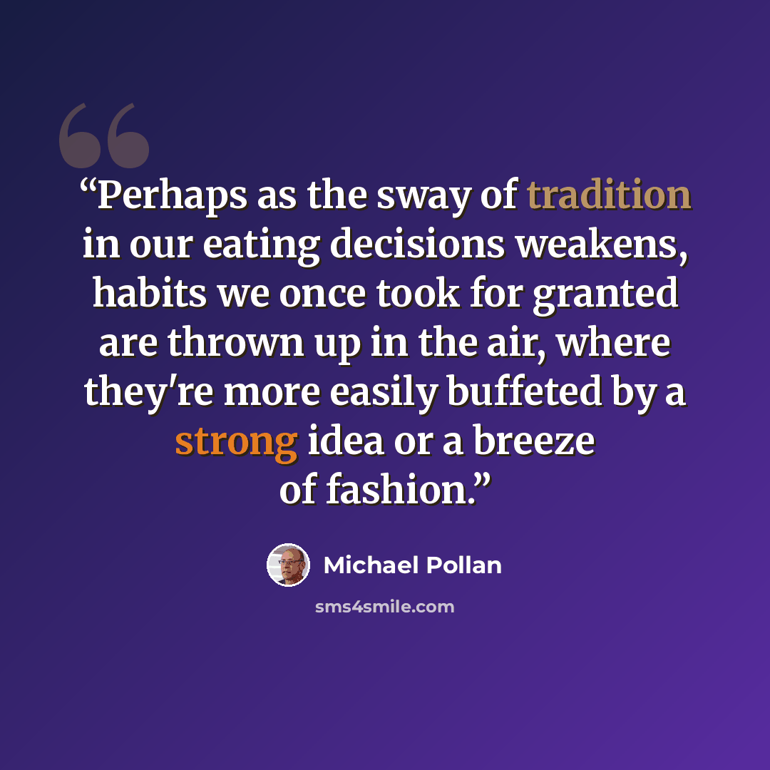 “Perhaps as the sway of tradition in our eating decisions weakens, habits we once took for granted are thrown up in the air, where they're more easily buffeted by a strong idea or a breeze of fashion.” quote by Michael Pollan