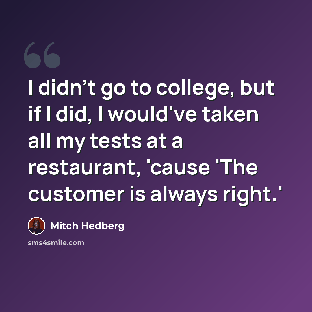 “I didn't go to college, but if I did, I would've taken all my tests at a restaurant, 'cause 'The customer is always right.'” quote by Mitch Hedberg